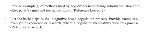 3. Provide example(s) of methods used by negotiators in obtaining information about the other partys target and resistance points. (Reference Lesson 2) 4. List the basic steps to the integrative-based negotiation process. Provide example(s), from your experience or research, where a negotiator successfully used this process (Reference Lesson 3)