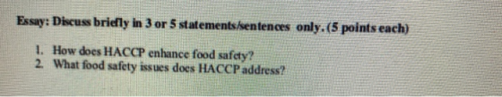 Essay: Discuss bridly in 3 or 5 statements sentences only. (5 points each) 1. How does HACCP enhance food safety? 2. What foo