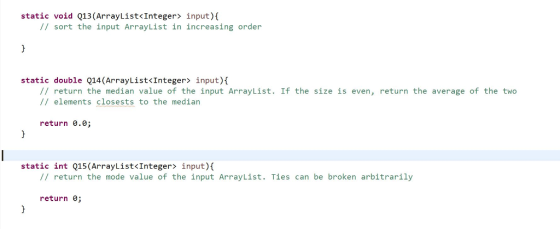static void Q13(ArrayList<Integer input) sort the input ArrayList in increasing order static double Q14 (ArrayList<Integer input) return the median value of the input ArrayList. If the size is even return the average of the two elements closests to the median return 0.0 static int Q15 (ArrayList<Integer input)t return the mode value of the input ArrayList Ties can be broken arbitrarily return 0;