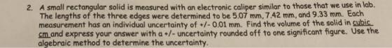 A small rectangular solid is measured with an electronic caliper similar to those that we use in lab. The lengths of the three edges were determined to be 5.07 mm, 7.42 mm, and 9.33 mm. Each measurement has an individual uncertainty of +/-0.01 mm. Find the volume of the solid in cubic cm and express your answer with a+/- uncertainty rounded off to one significant figure. Use the algebraic method to determine the uncertainty. 2.