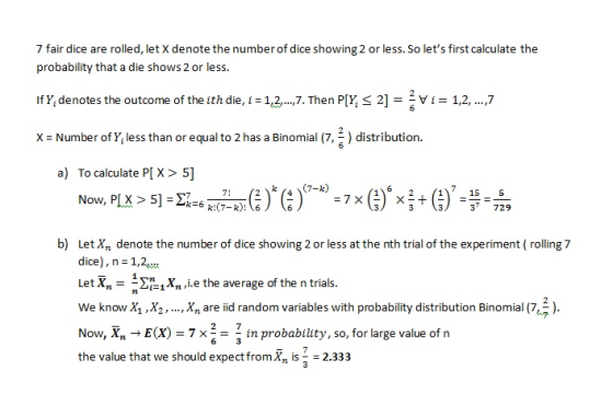 7 fair dice are rolled, let X denote the number of dice showing 2 or less. So lets first calculate the probability that a die shows 2 or less. If Y, denotes the outcome of the ith die,iTn PIY, S 2]1,2,..,7 X = Number of Yi less than or equal to 2 has a Binomial (7능 ) distribution. a) To calculate P[ X> 5] 15 5 Now, PLX > 51- 6 37 729 b) let X, denote the number of dice showing 2 or less at the ith tlal of the experiment (rolling7 dice), n - 1,2 Let Xn*1Xn L.e the average of the n trials. we know X Xare id random variables with probability distribution Binomial (73) Now, XE(X)-7x2-1 in probability, so, for large value of tn the value that we should expect fromXn i 2.333