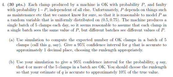 4. (30 pts.) Each clamp produced by a machine is OK with probability P, and faulty with probability 1- P, independent of all else. Unfortunately, P depends on things such as maintenance etc that we cannot know for sure, so that it is reasonable to model P as a random variable that is uniformly distributed on (0.5,0.75). The machine produces a single batch of 5 clamps each day, so it seems reasonable to assume that each clamp in a single batch sees the same value of P, but different batches see different values of P (a) Use simulation to compute the expected number of OK clamps in a batch of 5 clamps (call this g, say). Give a 95% confidence interval for g that is accurate to approximately 1 decimal place, choosing the runlength appropriately. (b) Use your simulation to give a 95% confidence interval for the probability, q say, that 4 or more of the 5 clamps in a batch are OK. You should choose the runlength so that your estimate of q is accurate to approximately 10% of the true value.