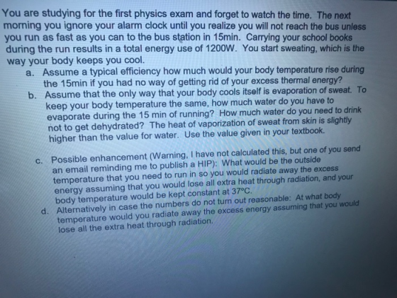 You are studying for the first physics exam and forget to watch the time. The next morning you ignore your alarm clock until you realize you will not reach the bus unless you run as fast as you can to the bus station in 15min. Carrying your school books during the run results in a total energy use of 1200W. You start sweating, which is the way your body keeps you cool. Assume a typical efficiency how much would your body temperature rise during the 15min if you had no way of getting rid of your excess thermal energy? Assume that the only way that your body cools itself is evaporation of keep your body temperature the same, how much water do you have to evaporate during the 15 min of running? How much water do you need to drink not to get dehydrated? The heat of vaporization of sweat from skin is slightly a. 3 b. sweat. To higher than the value for water. Use the value given in your textbook. Possible enhancement (Warning, I have not calculated this, but one of you send an email reminding me to publish a HIP): What would be the outside temperature that you need to run in so you would radiate away the excess c. energy assuming that you would lose all extra heat through radiation, and your body temperature would be kept constant at 37°C Alternatively in case the numbers do not turn out reasonable: At what body temperature would you radiate away the excess energy assuming that you would lose all the extra heat through radiation. d.