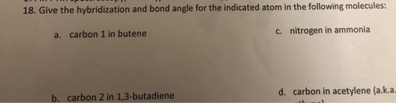 18. Give the hybridization and bond angle for the indicated atom in the following molecules: a. carbon 1 in butene c. nitrogen in ammonia b. carbon 2 in 1,3-butadiene d. carbon in acetylene (a.k.a