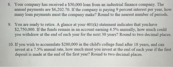 8. Your company has received a $50,000 loan from an industrial finance company. The annual payments are $6,202.70. If the company is paying 9 percent interest per year, how many loan payments must the company make? Round to the nearest number of periods. 9. You are ready to retire. A glance at your 401(k) statement indicates that you have $2,750,000. If the funds remain in an account earning 4.5% annually, how much could you withdraw at the end of each year for the next 30 years? Round to two decimal places. 10. If you wish to accumulate $280,000 in the childs college fund after 18 years, and can invest at a 7.5% annual rate, how much must you invest at the end of each year if the first deposit is made at the end of the first year? Round to two decimal places.