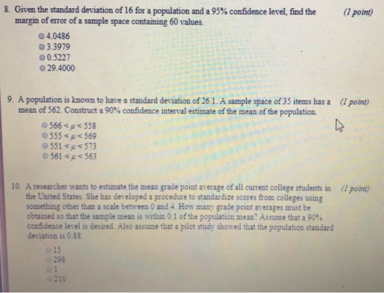 8. Given the standard deviation of 16 for a population and a 95% confidence level, find the (l point) margin of error of a sample space containing 60 values 04.0486 O 3.3979 О 0.5227 O 29.4000 9. A population is known to have a standard deviation of 26.1. A sample space of 35 items has a ( point) mean of 562. Construct a 90% confidence interval estimate of the mean of the population. 555 569 О 551 <ps 573 0 561 563 10. A researcher wants to estimate the mean grade point average of all current college students in (1 point the United States. She has developed a procedure to standardize scores from colleges using something other than a scale between 0 and 4. How many grade point averages must be obtained so that the sample mean is within 0.1 of the population mean, Assume that a 90% confidence level is desired. Also assume that a pilot study showed that the population standard deviation is 0.88. o 15 298 210
