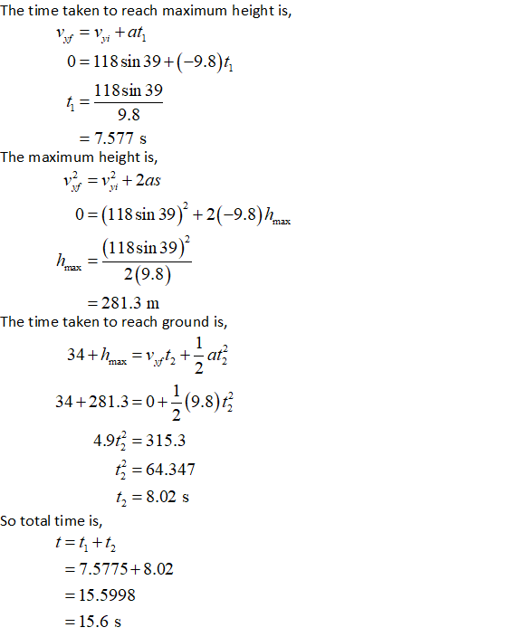 The time taken to reach maximum height is vi 0-118sin394(-9.8 118sin 39 9.8 7.577 s The maximum height is 0 (118 sin 39) 2(-9.8) h (118sin39) 2(9.8) 281.3 m The time taken to reach ground is, 34 +281.3-0+(9.8)t 2 4.9r3 -315.3 64.347 t, 8.02 s So total time is, t=t,+t 7.5775+ 8.02 -15.5998 15.6 s