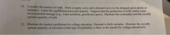 24. Consider the market for milk. Draw a supply curve and a demand curve (is the demand curve elastic on inelastic). Label the equilibrium price and quantity. Suppose that the production of milk causes some environmental damage (e.g., water pollution, greenhouse gases). Illustrate this externality and the socially optimal quantity of milk. Illustrate the market equilibrium for college education. Demand is fairly inelastic. Illustrate the socially optimal quantity of education (what type of externality is there in the marekt for college education?). 25.