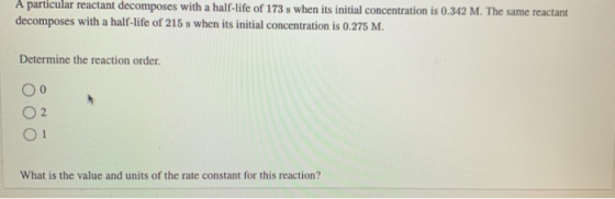 A particular reactant decomposes with a half-life of 173 s when its initial concentration is 0.342 M. The same reactant decom
