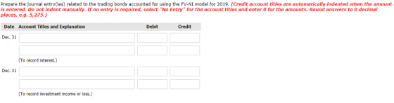 Prepare the journal entry(ies) related to the trading bonds accounted for using the FV-NI model for 2019. (Credit account titles are automatically indented when the amount is entered. Do not indent manually. If no entry is required, select No Entry for the account titles and enter 0 for the amounts. Round answers to 0 decimal places, e.g. 5,275. Date Account Titles and Explanation Debit Credit Dec. 31 (To record interest.) Dec. 31 (To record investment income or loss.)