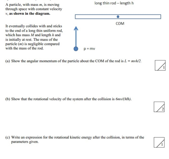 long thin rod length h A particle, with mass m, is moving through space with constant velocity v, as shown in the diagram. COM It eventually collides with and sticks to the end of a long thin uniform rod, which has mass M and length /h and is initially at rest. The mass of the particle (m) is negligible compared with the mass of the rod. (a) Show the angular momentum of the particle about the COM of the rod is L-mh/2. b) Show that the rotational velocity of theystem after the collision is ómv/ith). (c) Write an expression for the rotational kinetic energy after the collision, in terms of the parameters given.
