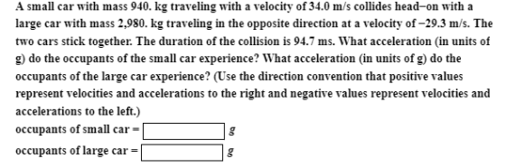 A small car with mass 940. kg traveling with a velocity of 34.0 m/s collides head-on with a large car with mass 2,980. kg traveling in the opposite direction at a velocity of-29.3 m/s. The two cars stick together. The duration of the collision is 94.7 ms. What acceleration (in units of g) do the occupants of the small car experience? What acceleration (in units of g) do the occupants of the large car experience? (Use the direction convention that positive values represent velocities and accelerations to the right and negative values represent velocities and accelerations to the left.) occupants of small car occupants of large car-