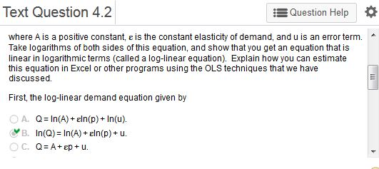 Text Question 4.2 Question Help * where A is a positive constant, e is the constant elasticity of demand, and u is an error term Take logarithms of both sides of this equation, and show that you get an equation that is linear in logarithmic terms (called a log-linear equation). Explain how you can estimate this equation in Excel or other programs using the OLS techniques that we have discussed First the log-linear demand equation given by OA. Q=ln(A) + eln(p)+In(u). B. In(Q)=ln(A) + eln(p) + u.