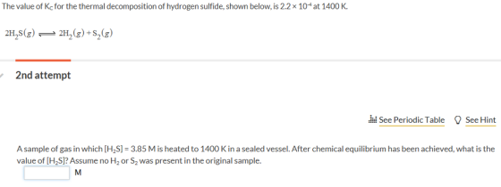 The value of Kc for the thermal decomposition of hydrogen sulfide, shown below, is 2.2x 104 at 1400 K 2H,s(g)-2H2(g) +S2(g) 2nd attempt See Periodic Table SeeHint A sample of gas in which H2S = 3.85 M is heated to 1400 K in a sealed vessel. After chemical equilibrium has been achieved, what is the value of [H2S]? Assume no H2 or S2 was present in the original sample.