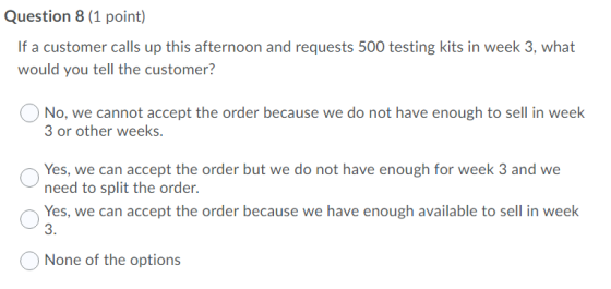 Question 8 (1 point) If a customer calls up this afternoon and requests 500 testing kits in week 3, what would you tell the c