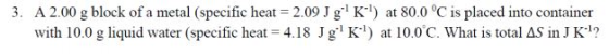 3. A 2.00 g block of a metal (specific heat = 2.09 J g: Kl) at 80.0 °C is placed into container with 10.0 g liquid water (spe