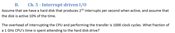 B. Ch. 5 Interrupt-driven I/O Assume that we have a hard disk that produces 220 interrupts per second when active, and assume that the disk is active 10% of the time. The overhead of interrupting the CPU and performing the transfer is 1000 clock cycles. What fraction of a 1 GHz CPUs time is spent attending to the hard disk drive?