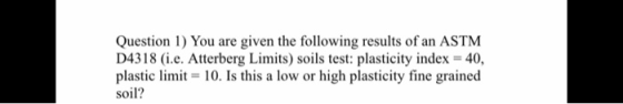 Question 1) You are given the following results of an ASTM D4318 (i.e. Atterberg Limits) soils test: plasticity index = 40, p