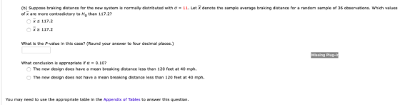 b Suppose braking distance or the new system s normally distributed with σ of x are more contradictory to Ho than 117.2? 11 et X denote the sample avera e brakin distance or a random sample 0 36 observations which alues Ox 2 117.2 What is the P-value in this case? (Round your answer to four decimal places.) Missing Plug-i what conclusion is appropriate if α-0.10? The new design does have a mean breaking distance less than 120 feet at 40 mph. O The new design does not have a mean breaking distance less than 120 feet at 40 mph You may need to use the appropriate table in the Appendix of Tables to answer this question