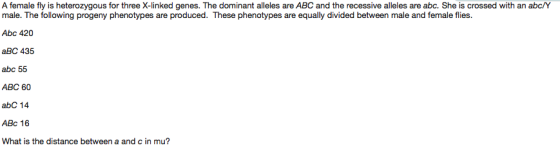 A female fly is heterozygous for three X-linked genes. The dominant alleles are ABC and the recessive alleles are abc. She is crossed with an abc/Y male. The following progeny phenotypes are produced. These phenotypes are equally divided between male and female flies. Abc 420 aBC 435 abc 55 ABC 60 abC 14 ABC 16 What is the distance between a and c in mu?