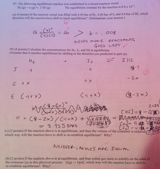 P2. The following equilibrium reaction was established in a closed reaction vessel. H:(g) + 12 (g) 2 HI (g) The equilibrium constant for the reaction is 8.0 x 10-3 (a) (4 points) If the reaction vessel was filled with 4.00 bar of H2. 4.00 bar of lb, and 4.0 bar of HI, which direction will the reaction have shift to reach equilibrium? (Substantiate your answer.) (b) (8 points) Calculate the concentrations for H2, l2, and HI at equilibrium. (Assume that it reaches equilibrium by shifting in the direction you predicted in part (a). 丁 구 G-2x) 3.45S 9-23.qsCHBres +SIA 9 3 H2 디 (c) (2 points) If the reaction above is at equilibrium, and then the volume of the container is reduced which way will the reaction have to shift to re-establish equilibrium? Why? (d) (2 points) If the reaction above is at equilibrium, and then iodine gas starts to solidify on the sides of the container [as in this physical process: 12(g) → 12(s), which way will the reaction have to shift to re-establish equilibrium? Why?