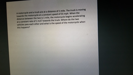 A motorcycle and a truck are at a distance of 1 mile. The truck is moving towards the motorcycle at a constant speed of 55 mph. When the distance between the two is 1 mile, the motorcycle begins accelerating at a constant rate of 1 m/s2 towards the truck. Where do the two vehicles pass each other and what is the speed of the motorcycle when this happens?