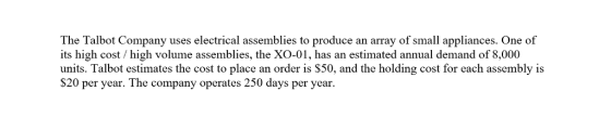 The Talbot Company uses electrical assemblies to produce an array of small appliances. One of its high cost / high volume assemblies, the XO-01, has an estimated annual demand of 8,000 units. Talbot estimates the cost to place an order is S50, and the holding cost for each assembly is S20 per year. The company operates 250 days per year.