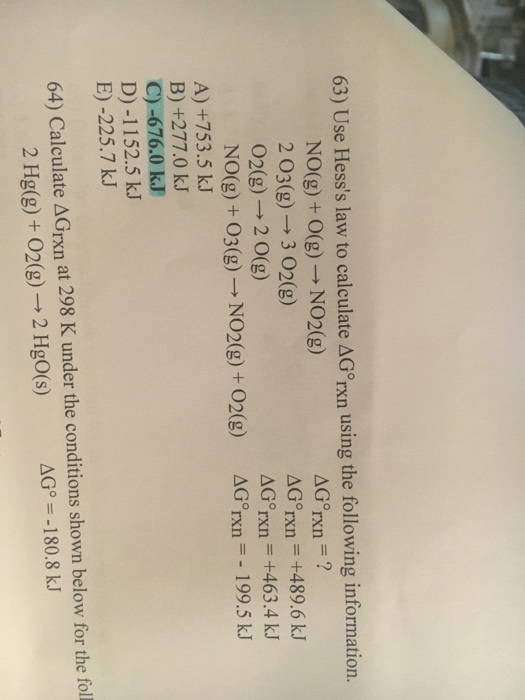63 Use Hesss law to calculate ΔGTXn using the following information . NO(g) + 0(g) → NO2(g) 2。3(g) → 3。2(g) 02(g) → 2 0(g) NO(g) + O3(g) → NO2(g) + O2(g) AGorxn = ? Gorxn +489.6 kJ Grxn = +463.4 kJ ΔGTXn--I 99.5 kJ A) +753.5 kJ B) +277.0 kJ C)-676.0 kJ D) -1152.5 kJ E) -225.7 kJ 64) Calculate ΔGrn at 298 K under the conditions shown below for the foll G--180.8 kJ 2 Hig(g) + O2(g) → 2 HgO(s)