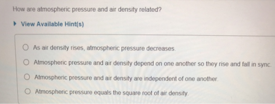 How are atmospheric pressure and air density related? View Available Hint(s) O As air density rises, atmospheric pressure decreases O Atmospheric pressure and air density depend on one another so they rise and fall in sync. O Atmospheric pressure and air density are independent of one another O Atmospheric pressure equals the square root of air density