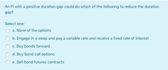 An Fl with a positive duration gap could do which of the following to reduce the duration gap? Select one: O a. None of the o