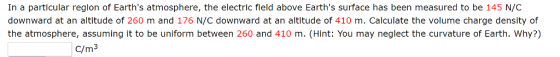 In a particular reglon of Earths atmosphere, the electric fleld above Earths surface has been measured to be 145 N/C downward at an altitude of 260 m and 176 N/C downward at an altitude of 410 m. Calculate the volume charge density of the atmosphere, assuming it to be uniform between 260 and 410 m. (Hint: You may neglect the curvature of Earth. Why?) C/m3