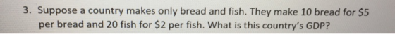 3. Suppose a country makes only bread and fish. They make 10 bread for $5 per bread and 20 fish for $2 per fish. What is this