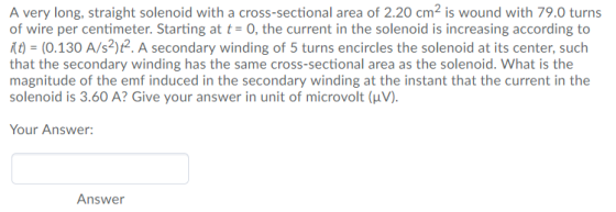 A very long, straight solenoid with a cross-sectional area of 2.20 cm is wound with 79.0 turns of wire per centimeter. Starting at t- O, the current in the solenoid is increasing according to t (0.130 A/s2)t2. A secondary winding of 5 turns encircles the solenoid at its center, such that the secondary winding has the same cross-sectional area as the solenoid. What is the magnitude of the emf induced in the secondary winding at the instant that the current in the solenoid is 3.60 A? Give your answer in unit of microvolt (uV) Your Answer: Answer