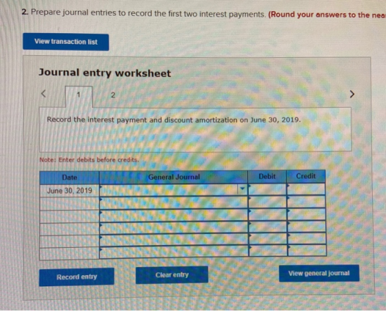 2. Prepare journal entries to record the first two interest payments. (Round your answers to the nea View transaction list Jo
