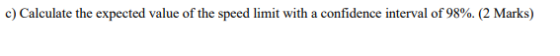 c) Calculate the expected value of the speed limit with a confidence interval of 98%. (2 Marks)