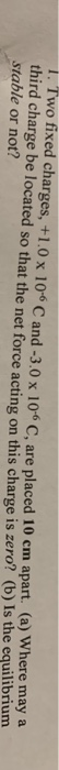 . Two fixed charges, +1.0 x 10 C and -3.0 x 106 C, are placed 10 cm apart. (a) Where maya third charge be located so that the net force acting on this charge is zero? (b) Is the equilibrium stable or not?