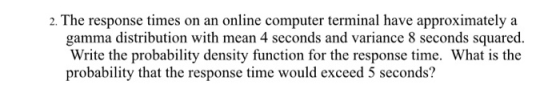 2. The response times on an online computer terminal have approximately a gamma distribution with mean 4 seconds and variance