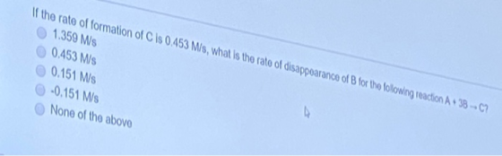 If the rate of formation of C is 0.453 M/s, what is the rate of disappoarance of B for the folowing reaction A+ 38-C? 1.359 M