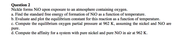 Question 2 Nickle forms NiO upon exposure to an atmosphere containing oxygen a. Find the standard free energy of formation of NiO as a function of temperature b. Evaluate and plot the equilibrium constant for this reaction as a function of temperature. c. Compute the equilibrium oxygen partial pressure at 962 K, assuming the nickel and NiO are pure. d. Compute the affinity for a system with pure nickel and pure NiO in air at 962 K