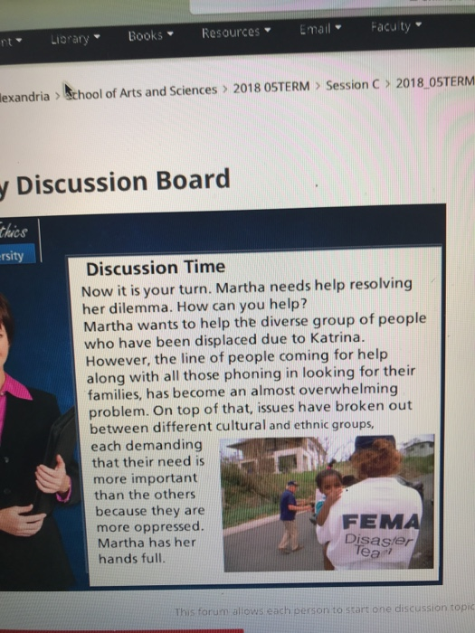nt LoraryBooksResourcesmailFacuity lexandria School of Arts and Sciences 2018 OSTERM > Session C> 2018 OSTERM y Discussion Board hics rsity Discussion Time Now it is your turn. Martha needs help resolving her dilemma. How can you help? Martha wants to help the diverse group of people who have been displaced due to Katrina However, the line of people coming for help along with all those phoning in looking for their families, has become an almost overwhelming problem. On top of that, issues have broken out between different cultural and ethnic groups, each demanding that their need is more important than the others because they are more oppressed. Martha has her hands full. FEMA Disaser ear forum alows each person to stars one discussion topic