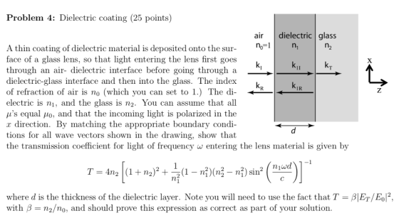 Problem 4: Dielectric coating (25 points) air dielectric glass no-1 A thin coating of dielectric material is deposited onto the sur- o face of a glass lens, so that light entering the lens first goes through an air- dielectric interface before going through a dielectric-glass interface and then into the glass. The index of refraction of air is no (which you can set to 1.) The di- electric is ni, and the glass is n2. You can assume that all μs equal μ0, and that the incoming light is polarized in the r direction. By matching the appropriate boundary condi- tions for all wave vectors shown in the drawing, show that the transmission coefficient for light of frequency w entering the lens material is given by IR nin where d is the thickness of the dielectric layer. Note you will need to use the fact that T-β ET/E0P. with β n2/no, and should prove this expression as correct as part of your solution
