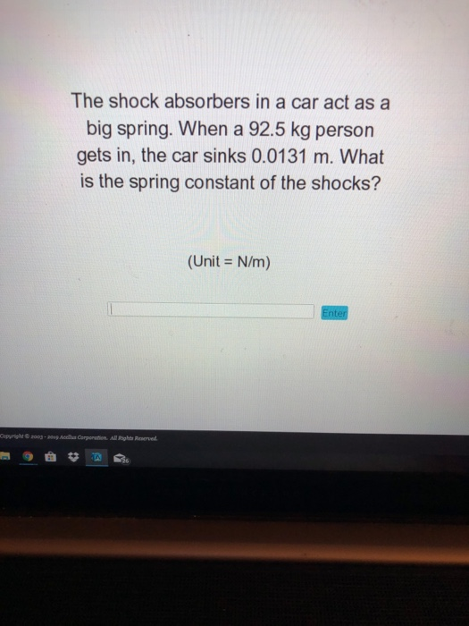 The shock absorbers in a car act as a big spring. When a 92.5 kg person gets in, the car sinks 0.0131 m. What is the spring constant of the shocks? (Unit N/m) 003-20Accls Corporation All Rights Reorved
