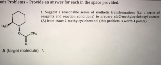 uiz Problems - Provide an answer for each in the space provided. 1. Suggest a reasonable series of synthetic transformations (i.e. a series of reagents and reaction conditions) to prepare cis-2-methylcyclohexyl acetate CA) from trans-2-methylcyclohexanol (this problem is worth 4 points) H3C CH3 A (target molecule)