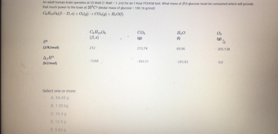 An adult human brain operates at 25 Watt (1 Watt - 1 J/s) for an 1-hour PCHEM test. What mass of BD-glucose must be consumed