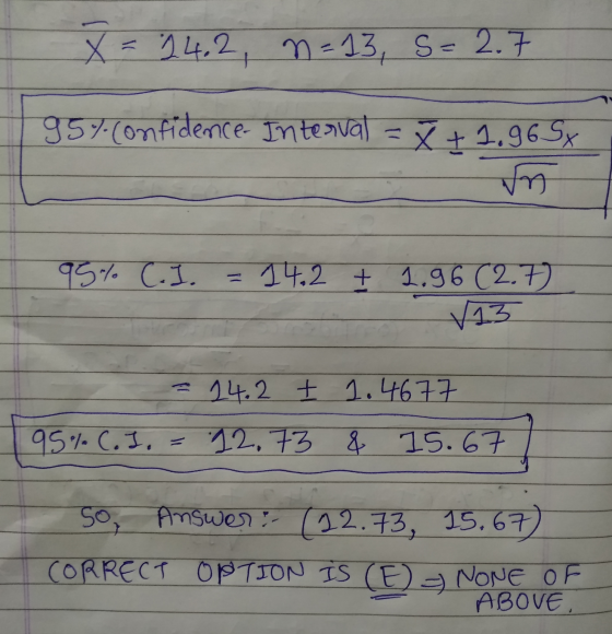 X = 24.2, n=13, s= 2.7 95% confidence- Interval = x +1.965x un 95% C.I. 14.2 + 1.96 (2.7 √13 14.2 E 1.4677 95% C.I. 12.73 & 1