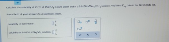 Calculate the solubility at 25 C of PbCo, in pure water and in a 0.0150 M Na, CrO solution. Youll find data in the ALEKS Dat