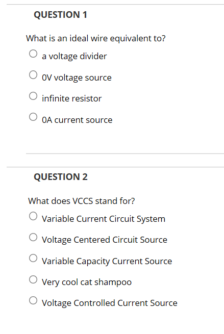 QUESTION 1 What is an ideal wire equivalent to? O a voltage divider O OV voltage source O infinite resistor OA current source QUESTION 2 What does VCCS stand for? O Variable Current Circuit System Voltage Centered Circuit Source O Variable Capacity Current Source O Very cool cat shampoo Voltage Controlled Current Source