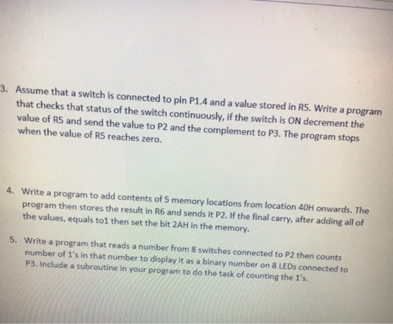 Assume that a switch is connected to pin P1.4 and a value stored in R5. Write a program that checks that status of the switch continuously, if the switch is ON decrement the value of R5 and send the value to P2 and the complement to P3. The program stops when the value of R5 reaches zero. 3. Write a program to add contents of 5 memory locations from location 40H onwards. The program then stores the result in R6 and sends it P2. If the final carry, after adding all of the values, equals to1 then set the bit 2AH in the memory 4. Write a program that reads a number from 8 switches connected to P2 then counts number of 1s in that number to display it as a binary number on 8 LEDs connected to 5. P3. Include a subroutine in your program to do the task of counting the 1s.
