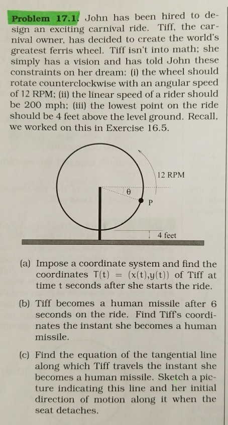 Problem 17.1 John has been hired to de- sign an exciting carnival ride. Tiff, the car- nival owner, has decided to create the worlds greatest ferris wheel. Tiff isnt into math; she simply has a vision and has told John these constraints on her dream: () the wheel should rotate counterclockwise with an angular speed of 12 RPM: (i) the linear speed of a rider should be 200 mph) the lowest point on the ride should be 4 feet above the level ground. Recall, we worked on this in Exercise 16.5. 12 RPM 4 feet (a) Impose a coordinate system and find the coordinates T(t) (x(t),y(t)) of Tiff at time t seconds after she starts the ride. (b) Tiff becomes a human missile after 6 seconds on the ride. Find Tiffs coordi- nates the instant she becomes a human missile. (c) Find the equation of the tangential line along which Tiff travels the instant she becomes a human missile. Sketch a pic- ture indicating this line and her initial direction of motion along it when the seat detaches