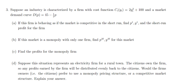 3. Suppose an industry is characterized by a firm with cost function GG = 2, + 100 and a market demand curve D(p) = 45-1p (a) If this firm is behaving as if the market is competitive in the short run, find p,y, and the short-run profit for the firm (b) If this market is a monopoly with only one firm, find pM,yM for this market (c) Find the profits for the monopoly firm d) Suppose this situation represents an electricity firm for a rural town. The citizens own the firm, so any profits earned by the firm wl be distributed evenly back to the citizens. Would the firms owners i.e. the citizens) prefer to use a monopoly pricing structure, or a competitive market structure. Explain your answer